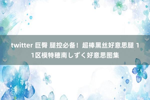 twitter 巨臀 腿控必备!超棒黑丝好意思腿 11区模特穂南しずく好意思图集