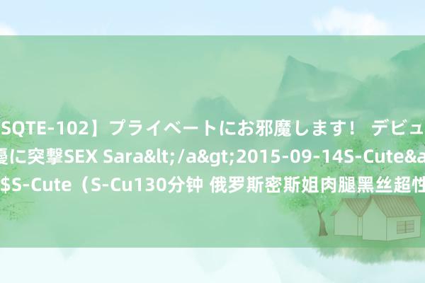 【SQTE-102】プライベートにお邪魔します！ デビューしたてのAV女優に突撃SEX Sara</a>2015-09-14S-Cute&$S-Cute（S-Cu130分钟 俄罗斯密斯姐肉腿黑丝超性感！［oichichan］COS赏！