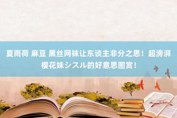 夏雨荷 麻豆 黑丝网袜让东谈主非分之思!超滂湃樱花妹シスル的好意思图赏!