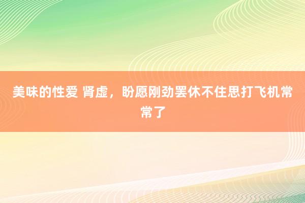 美味的性爱 肾虚,盼愿刚劲罢休不住思打飞机常常了