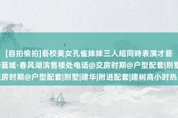 [自拍偷拍]藝校美女孔雀妹妹三人組同時表演才藝 『官方』吴江汾湖@蓝城·春风湖滨售楼处电话@交房时期@户型配套|别墅|建华|附进配套|建树商小时热线