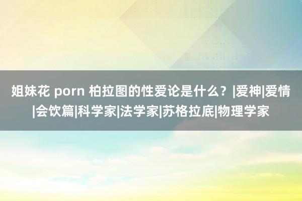 姐妹花 porn 柏拉图的性爱论是什么？|爱神|爱情|会饮篇|科学家|法学家|苏格拉底|物理学家