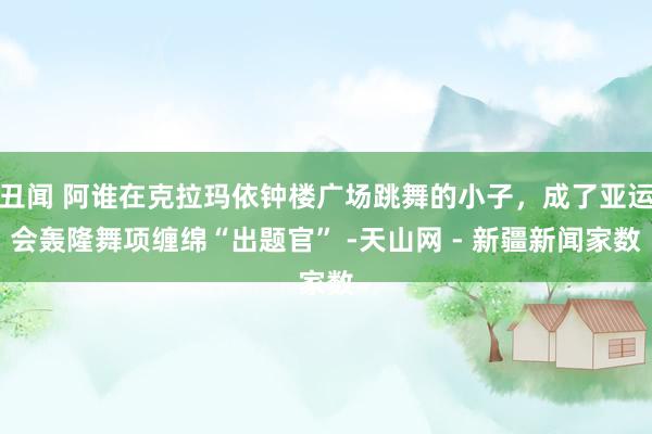 丑闻 阿谁在克拉玛依钟楼广场跳舞的小子，成了亚运会轰隆舞项缠绵“出题官” -天山网 - 新疆新闻家数