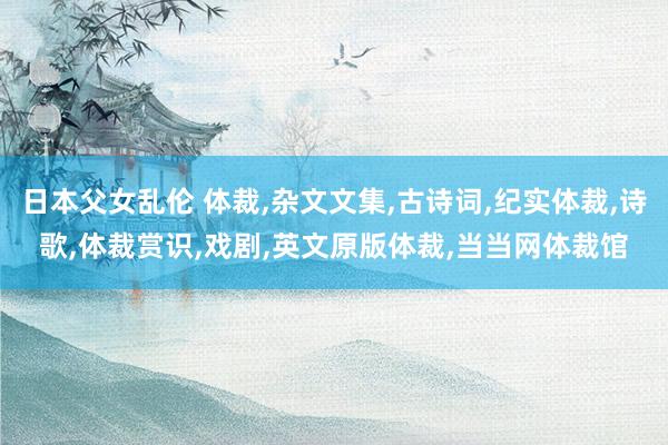 日本父女乱伦 体裁，杂文文集，古诗词，纪实体裁，诗歌，体裁赏识，戏剧，英文原版体裁，当当网体裁馆
