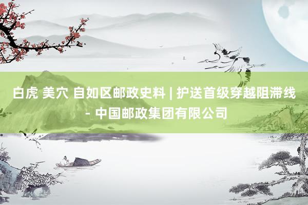 白虎 美穴 自如区邮政史料 | 护送首级穿越阻滞线 - 中国邮政集团有限公司