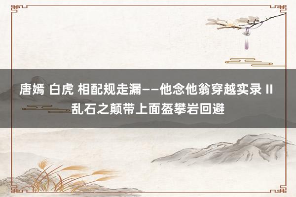 唐嫣 白虎 相配规走漏——他念他翁穿越实录 II 乱石之颠带上面盔攀岩回避