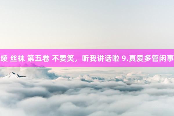 绫 丝袜 第五卷 不要笑,听我讲话啦 9.真爱多管闲事
