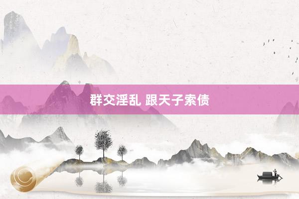 群交淫乱 跟天子索债