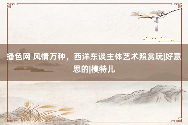 播色网 风情万种，西洋东谈主体艺术照赏玩|好意思的|模特儿