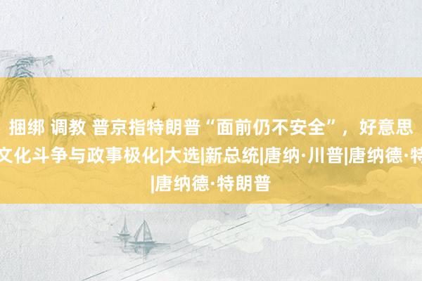 捆绑 调教 普京指特朗普“面前仍不安全”，好意思国的文化斗争与政事极化|大选|新总统|唐纳·川普|唐纳德·特朗普
