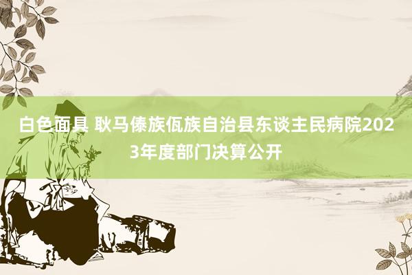 白色面具 耿马傣族佤族自治县东谈主民病院2023年度部门决算公开