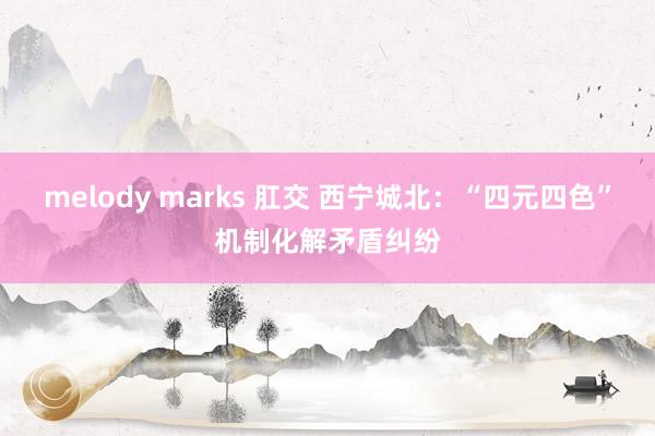melody marks 肛交 西宁城北：“四元四色”机制化解矛盾纠纷