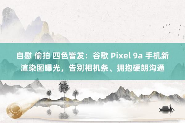 自慰 偷拍 四色皆发：谷歌 Pixel 9a 手机新渲染图曝光，告别相机条、拥抱硬朗沟通