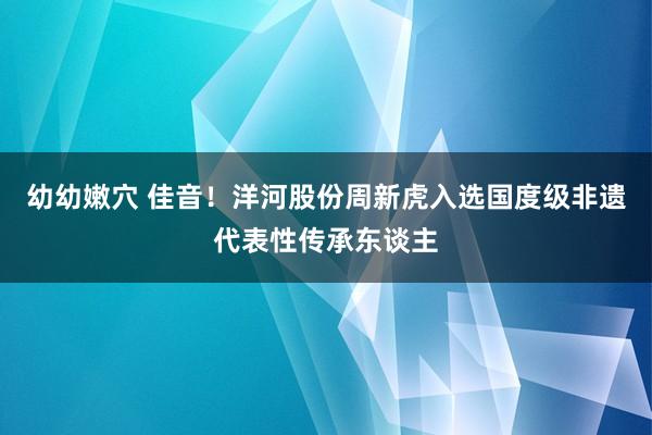 幼幼嫩穴 佳音！洋河股份周新虎入选国度级非遗代表性传承东谈主