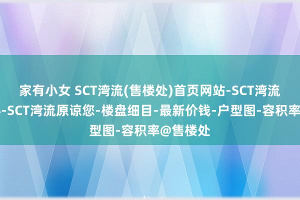 家有小女 SCT湾流(售楼处)首页网站-SCT湾流营销中心-SCT湾流原谅您-楼盘细目-最新价钱-户型图-容积率@售楼处