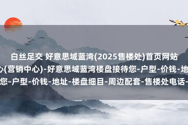 白丝足交 好意思域蓝湾(2025售楼处)首页网站-好意思域蓝湾销售中心(营销中心)-好意思域蓝湾楼盘接待您-户型-价钱-地址-楼盘细目-周边配套-售楼处电话-交房手艺