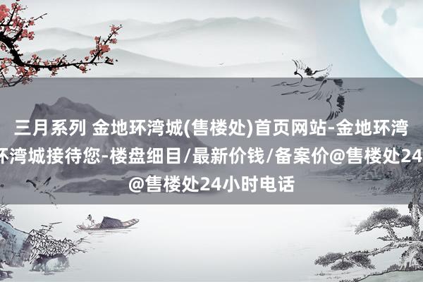 三月系列 金地环湾城(售楼处)首页网站-金地环湾城-金地环湾城接待您-楼盘细目/最新价钱/备案价@售楼处24小时电话