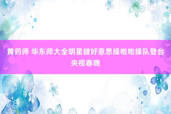 黄药师 华东师大全明星健好意思操啦啦操队登台央视春晚