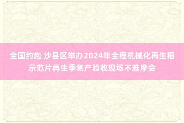 全国约炮 沙县区举办2024年全程机械化再生稻示范片再生季测产验收现场不雅摩会