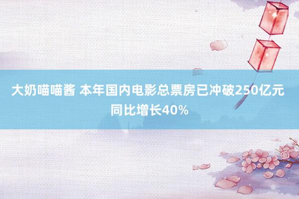大奶喵喵酱 本年国内电影总票房已冲破250亿元 同比增长40%