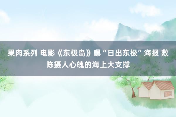 果肉系列 电影《东极岛》曝“日出东极”海报 敷陈摄人心魄的海上大支撑