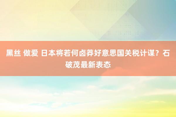 黑丝 做爱 日本将若何卤莽好意思国关税计谋？石破茂最新表态