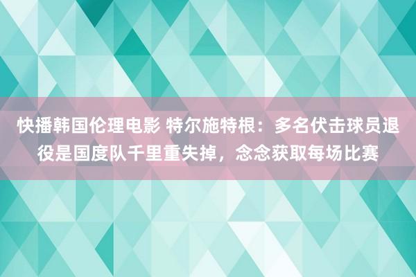 快播韩国伦理电影 特尔施特根：多名伏击球员退役是国度队千里重失掉，念念获取每场比赛