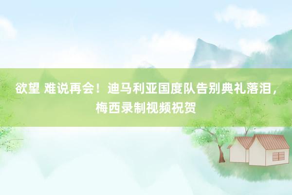 欲望 难说再会！迪马利亚国度队告别典礼落泪，梅西录制视频祝贺