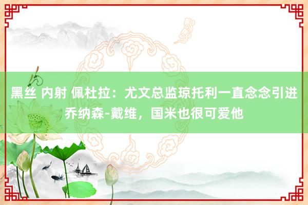黑丝 内射 佩杜拉:尤文总监琼托利一直念念引进乔纳森-戴维,国米也很可爱他