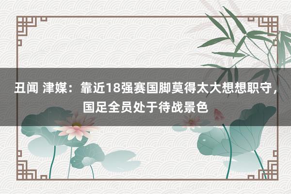 丑闻 津媒：靠近18强赛国脚莫得太大想想职守，国足全员处于待战景色