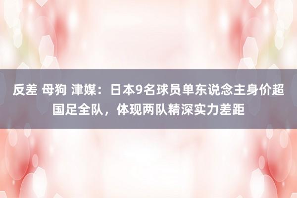 反差 母狗 津媒：日本9名球员单东说念主身价超国足全队，体现两队精深实力差距