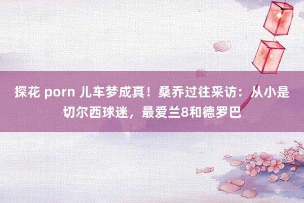 探花 porn 儿车梦成真！桑乔过往采访：从小是切尔西球迷，最爱兰8和德罗巴