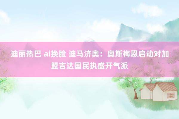 迪丽热巴 ai换脸 迪马济奥：奥斯梅恩启动对加盟吉达国民执盛开气派
