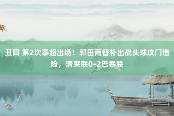 丑闻 第2次泰超出场！郭田雨替补出战头球攻门造险，清莱联0-2巴吞联