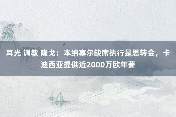 耳光 调教 隆戈：本纳塞尔缺席执行是思转会，卡迪西亚提供近2000万欧年薪
