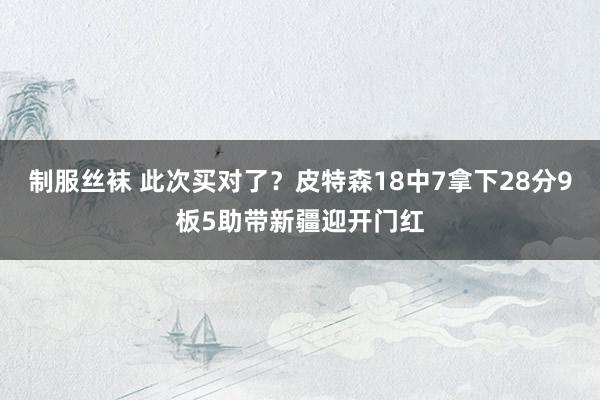 制服丝袜 此次买对了？皮特森18中7拿下28分9板5助带新疆迎开门红