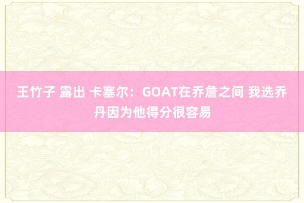 王竹子 露出 卡塞尔：GOAT在乔詹之间 我选乔丹因为他得分很容易
