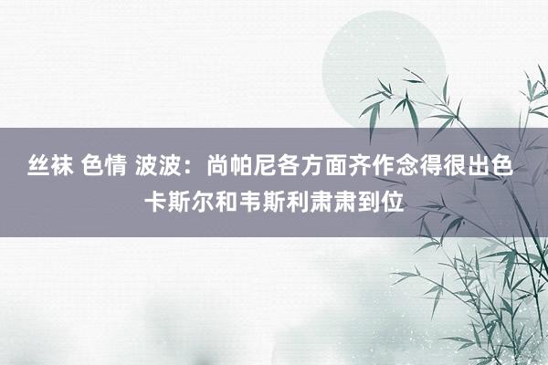 丝袜 色情 波波:尚帕尼各方面齐作念得很出色 卡斯尔和韦斯利肃肃到位