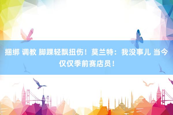捆绑 调教 脚踝轻飘扭伤！莫兰特：我没事儿 当今仅仅季前赛店员！