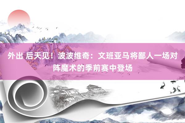 外出 后天见！波波维奇：文班亚马将鄙人一场对阵魔术的季前赛中登场