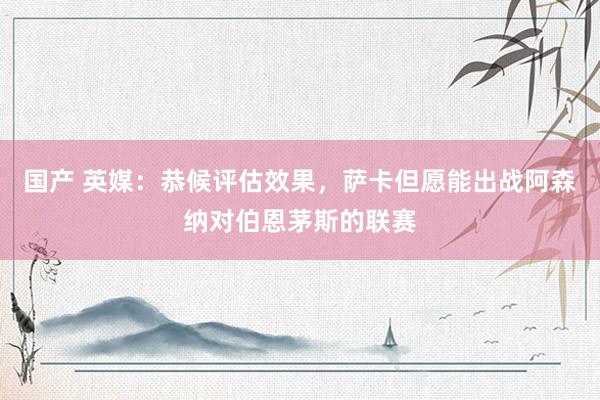 国产 英媒：恭候评估效果，萨卡但愿能出战阿森纳对伯恩茅斯的联赛