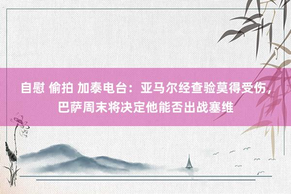 自慰 偷拍 加泰电台：亚马尔经查验莫得受伤，巴萨周末将决定他能否出战塞维