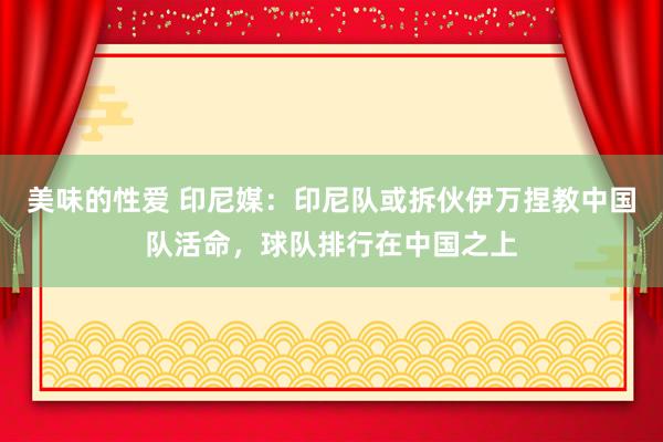 美味的性爱 印尼媒：印尼队或拆伙伊万捏教中国队活命，球队排行在中国之上