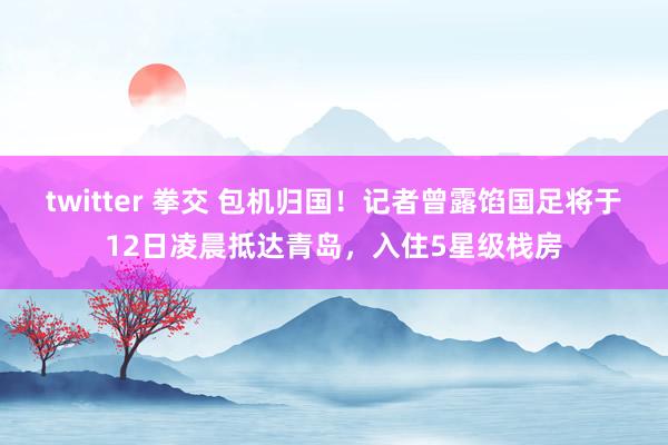 twitter 拳交 包机归国！记者曾露馅国足将于12日凌晨抵达青岛，入住5星级栈房
