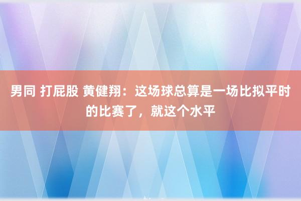 男同 打屁股 黄健翔：这场球总算是一场比拟平时的比赛了，就这个水平