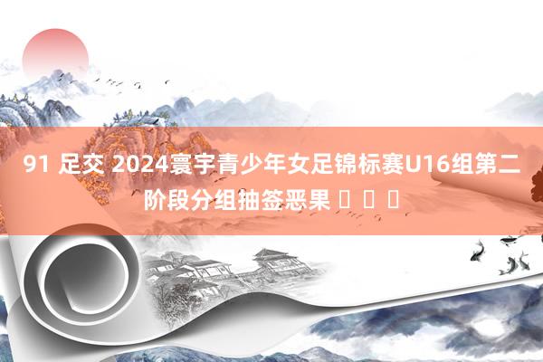 91 足交 2024寰宇青少年女足锦标赛U16组第二阶段分组抽签恶果 ​​​