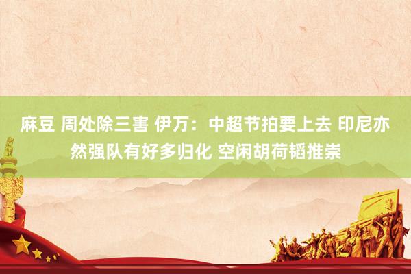 麻豆 周处除三害 伊万：中超节拍要上去 印尼亦然强队有好多归化 空闲胡荷韬推崇