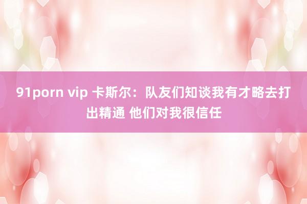 91porn vip 卡斯尔：队友们知谈我有才略去打出精通 他们对我很信任