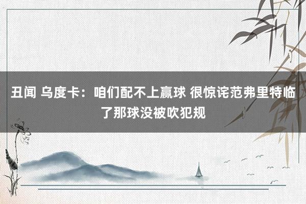 丑闻 乌度卡：咱们配不上赢球 很惊诧范弗里特临了那球没被吹犯规