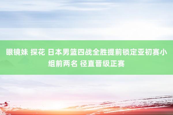 眼镜妹 探花 日本男篮四战全胜提前锁定亚初赛小组前两名 径直晋级正赛